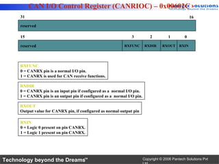 CAN I/O Control Register (CANRIOC) – 0x00602C
      31                                                                                              16

      reserved

      15                                                         3            2         1         0

      reserved                                               RXFUNC        RXDIR     RXOUT     RXIN




      RXFUNC
      0 = CANRX pin is a normal I/O pin.
      1 = CANRX is used for CAN receive functions.

      RXDIR
      0 = CANRX pin is an input pin if configured as a normal I/O pin.
      1 = CANRX pin is an output pin if configured as a normal I/O pin.

      RXOUT
      Output value for CANRX pin, if configured as normal output pin

      RXIN
      0 = Logic 0 present on pin CANRX.
      1 = Logic 1 present on pin CANRX.




Technology beyond the Dreams™                                             Copyright © 2006 Pantech Solutions Pvt
 