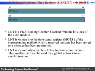 CAN Local Network Time Register (CANLNT) – 0x00602E
      31                                                                16

      LNT[31:16]

      15                                                                0

      LNT[15:0]




     LNT is a Free Running Counter, Clocked from the bit clock of
      the CAN module.
     LNT is written into the time stamp register (MOTS ) of the
      corresponding mailbox when a received message has been stored
      or a message has been transmitted.
     LNT is cleared when mailbox #16 is transmitted or received.
      Thus mailbox #16 can be used for a global network time
      synchronization.



Technology beyond the Dreams™                Copyright © 2006 Pantech Solutions Pvt
 