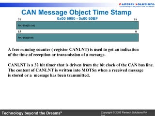 CAN Message Object Time Stamp
       31                   0x00 6080 - 0x00 60BF                              16
       MOTSn[31:16]

       15                                                                       0
       MOTSn[15:0]



  A free running counter ( register CANLNT) is used to get an indication
  of the time of reception or transmission of a message.

  CANLNT is a 32 bit timer that is driven from the bit clock of the CAN bus line.
  The content of CANLNT is written into MOTSn when a received message
  is stored or a message has been transmitted.




Technology beyond the Dreams™                       Copyright © 2006 Pantech Solutions Pvt
 