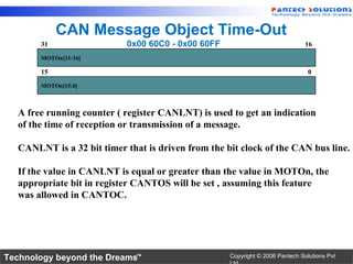 CAN Message Object Time-Out
       31                  0x00 60C0 - 0x00 60FF                               16
       MOTOn[31:16]

       15                                                                       0
       MOTOn[15:0]



  A free running counter ( register CANLNT) is used to get an indication
  of the time of reception or transmission of a message.

  CANLNT is a 32 bit timer that is driven from the bit clock of the CAN bus line.

  If the value in CANLNT is equal or greater than the value in MOTOn, the
  appropriate bit in register CANTOS will be set , assuming this feature
  was allowed in CANTOC.




Technology beyond the Dreams™                       Copyright © 2006 Pantech Solutions Pvt
 