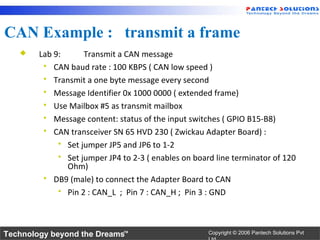 CAN Example : transmit a frame
       Lab 9:      Transmit a CAN message
          CAN baud rate : 100 KBPS ( CAN low speed )
          Transmit a one byte message every second
          Message Identifier 0x 1000 0000 ( extended frame)
          Use Mailbox #5 as transmit mailbox
          Message content: status of the input switches ( GPIO B15-B8)
          CAN transceiver SN 65 HVD 230 ( Zwickau Adapter Board) :
              Set jumper JP5 and JP6 to 1-2
              Set jumper JP4 to 2-3 ( enables on board line terminator of 120
               Ohm)
          DB9 (male) to connect the Adapter Board to CAN
              Pin 2 : CAN_L ; Pin 7 : CAN_H ; Pin 3 : GND




Technology beyond the Dreams™                         Copyright © 2006 Pantech Solutions Pvt
 