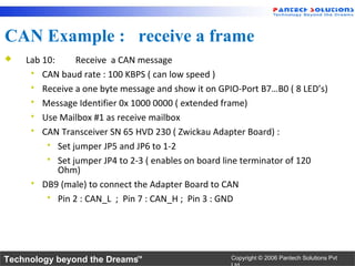 CAN Example : receive a frame
   Lab 10:     Receive a CAN message
      CAN baud rate : 100 KBPS ( can low speed )
      Receive a one byte message and show it on GPIO-Port B7…B0 ( 8 LED’s)
      Message Identifier 0x 1000 0000 ( extended frame)
      Use Mailbox #1 as receive mailbox
      CAN Transceiver SN 65 HVD 230 ( Zwickau Adapter Board) :
          Set jumper JP5 and JP6 to 1-2
          Set jumper JP4 to 2-3 ( enables on board line terminator of 120
            Ohm)
      DB9 (male) to connect the Adapter Board to CAN
          Pin 2 : CAN_L ; Pin 7 : CAN_H ; Pin 3 : GND




Technology beyond the Dreams™                       Copyright © 2006 Pantech Solutions Pvt
 