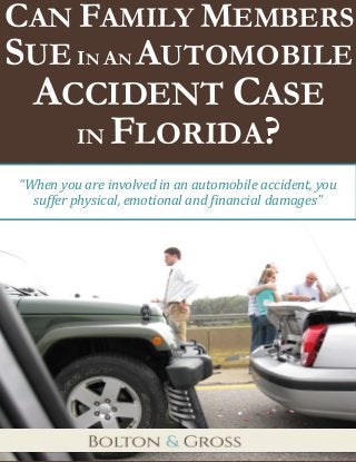 Can Family Members Sue In An Automobile Accident Case in Florida? 
1 
CAN FAMILY MEMBERS SUE IN AN AUTOMOBILE ACCIDENT CASE 
IN FLORIDA? 
“When you are involved in an automobile accident, you suffer physical, emotional and financial damages”  