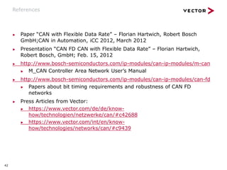 42
References
▶ Paper “CAN with Flexible Data Rate” – Florian Hartwich, Robert Bosch
GmbH;CAN in Automation, iCC 2012, March 2012
▶ Presentation “CAN FD CAN with Flexible Data Rate” – Florian Hartwich,
Robert Bosch, GmbH; Feb. 15, 2012
▶ http://www.bosch-semiconductors.com/ip-modules/can-ip-modules/m-can
▶ M_CAN Controller Area Network User’s Manual
▶ http://www.bosch-semiconductors.com/ip-modules/can-ip-modules/can-fd
▶ Papers about bit timing requirements and robustness of CAN FD
networks
▶ Press Articles from Vector:
▶ https://www.vector.com/de/de/know-
how/technologien/netzwerke/can/#c42688
▶ https://www.vector.com/int/en/know-
how/technologies/networks/can/#c9439
 