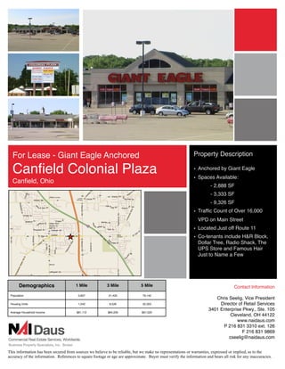 For Lease - Giant Eagle Anchored                                                                           Property Description

  Canﬁeld Colonial Plaza                                                                                     • Anchored by Giant Eagle
                                                                                                             • Spaces Available:
  Canﬁeld, Ohio
                                                                                                                       - 2,888 SF
                                                                                                                       - 3,333 SF
                                                                                                                       - 9,326 SF!
                                                                                                             • Trafﬁc Count of Over 16,000
                                                                                                                VPD on Main Street
                                                                                                             • Located Just off Route 11
                                                                                                             • Co-tenants include H&R Block,
                                                                                                               Dollar Tree, Radio Shack, The
                                                                                                               UPS Store and Famous Hair
                                                                                                               Just to Name a Few




       Demographics                     1 Mile            3 Mile              5 Mile                                                 Contact Information
 Population                              3,607             21,425              79,142
                                                                                                                         Chris Seelig, Vice President
 Housing Units                           1,542              8,526              32,353                                      Director of Retail Services
                                                                                                                      3401 Enterprise Pkwy., Ste. 105
 Average Household Income               $81,112            $84,226             $61,520
                                                                                                                               Cleveland, OH 44122
                                                                                                                                   www.naidaus.com
                                                                                                                            P 216 831 3310 ext. 126
                                                                                                                                      F 216 831 9869
                                                                                                                               cseelig@naidaus.com


This information has been secured from sources we believe to be reliable, but we make no representations or warranties, expressed or implied, as to the
accuracy of the information. References to square footage or age are approximate. Buyer must verify the information and bears all risk for any inaccuracies.
 