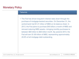 www.canfieldpress.com
Tailwinds
by 22 bp to 25 bp.
• The Fed has driven long-term interest rates down through the
purchase of mortgage-backed securities. On December 31, the
central bank had $1.41 trillion of MBS on its balance sheet. In
2013, the Fed plans to purchase $40 billion a month of MBS and
reinvest maturing MBS assets—bringing monthly purchases to
between $60 billion to $65 billion month. By yearend 2013, the
Fed will own $1.89 trillion of MBS, representing approximately
20.8% of all mortgage debt outstanding.
Monetary Policy
© 2013 Canfield Press, LLC. All rights reserved.
 