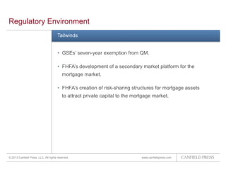 www.canfieldpress.com
Regulatory Environment
Tailwinds
• GSEs’ seven-year exemption from QM.
• FHFA’s development of a secondary market platform for the
mortgage market.
• FHFA’s creation of risk-sharing structures for mortgage assets
to attract private capital to the mortgage market.
© 2013 Canfield Press, LLC. All rights reserved.
 