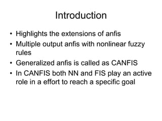 Introduction
• Highlights the extensions of anfis
• Multiple output anfis with nonlinear fuzzy
rules
• Generalized anfis is called as CANFIS
• In CANFIS both NN and FIS play an active
role in a effort to reach a specific goal