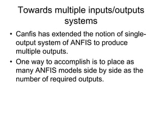 Towards multiple inputs/outputs
systems
• Canfis has extended the notion of single-
output system of ANFIS to produce
multiple outputs.
• One way to accomplish is to place as
many ANFIS models side by side as the
number of required outputs.