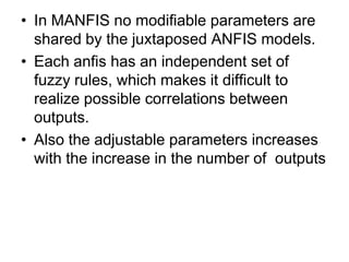 • In MANFIS no modifiable parameters are
shared by the juxtaposed ANFIS models.
• Each anfis has an independent set of
fuzzy rules, which makes it difficult to
realize possible correlations between
outputs.
• Also the adjustable parameters increases
with the increase in the number of outputs