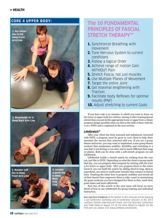 28 canfitpro MAY/JUNE 2013
HEALTH
If you have only 5-10 minutes in which you want to focus on
the lower or upper body for a before, during or after training fascial
stretch then you just do the appropriate lower or upper Core 4. Home
program design parallels what you did on the table or floor with the
1-on-1 FSTE and is explained in the next section.
LifeStretch™
After your client has been assessed and imbalances corrected
with FSTE, a program must be given to your client to help them
maintain the success they achieved with you. If you are a group
fitness instructor, you may want to implement a new group fitness
workout that emphasizes mobility, flexibility and stretching in a
way that is not boring or too slow and is much different than yoga
or pilates. Both can be done with a self-stretch program we call
LifeStretch.
LifeStretch builds a stretch matrix by working from the core
out, just like in FSTE. Depending on what the client or group needs
that day, you can progress their program by starting with the Core
4 for lower or upper body. After you progress them to the entire
Great 8, you can build the matrix by adding short to long, deep to
superficial, one-joint to multi-joint muscles that connect in fascial
lines. Teaching the client how to properly mobilize and stretch all
of their fascial lines empowers them to take a part in maintaining
the great workouts you have designed for them so they reach their
goals faster and more effectively.
Part two of this article in the next issue will focus on more
detail of how to use LifeStretch for group training and individual
instruction.
Ann and Chris Frederick of the Stretch to Win Institute will be teaching
a pre-conference workshop and in-conference sessions at the 2013
canfitpro Toronto International Fitness and Club Business Conference
and Trade Show on August 14-18. For more details to register for the
FSTE pre-con, please visit www.canfitpro.com/toronto.
CORE 4 UPPER BODY:
The 10 FUNDAMENTAL
PRINCIPLES Of FASCIAL
STRETCH THERAPY™
1. Synchronize Breathing with 			
	movement
2. Tune Nervous System to current 		
	conditions
3. Follow a logical Order
4. Achieve range of motion Gain 		
	 WITHOUT Pain
5. Stretch Fascia, not just muscles
6. Use Multiple Planes of Movement
7. Target the entire Joint
8. Get maximal lengthening with 		
	Traction
9. Facilitate body Reflexes for optimal 	
	 results (PNF)
10. Adjust stretching to current Goals
1. Pec minor
lies in the
Deep Front
Arm Line
2. Rhomboids lie in
Deep Back Arm Line
3. Rotator cuff
lies in Deep
Front Arm Line
4. Levator
scapula lies
in Deep
Back
Arm
Line
 
