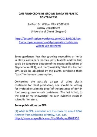 CAN FOOD CROPS BE GROWN SAFELY IN PLASTIC
                CONTAINERS?

           By Prof. Dr. Willem VAN COTTHEM
                  Botany Department
             University of Ghent (Belgium)

http://desertification.wordpress.com/2013/02/23/can-
   food-crops-be-grown-safely-in-plastic-containers-
                  willem-van-cotthem/


Some gardeners fear that growing vegetables or herbs
in plastic containers (bottles, pots, buckets and the like)
could be dangerous because of the supposed leaching of
Bisphenol A (BPA), and the "possibility" that this leached
BPA could be absorbed by the plants, rendering them
"toxic" for human consumption.

Concerning the possible danger of using plastic
containers for plant production, one should be looking
for irrefutable scientific proof of the presence of BPA in
food crops grown in such containers. The fact is that, to
the best of my knowledge, no such evidence exists in
scientific literature.

Some publications on BPA

(1) What is BPA, and what are the concerns about BPA?
Answer from Katherine Zeratsky, R.D., L.D.
http://www.mayoclinic.com/health/bpa/AN01955
 