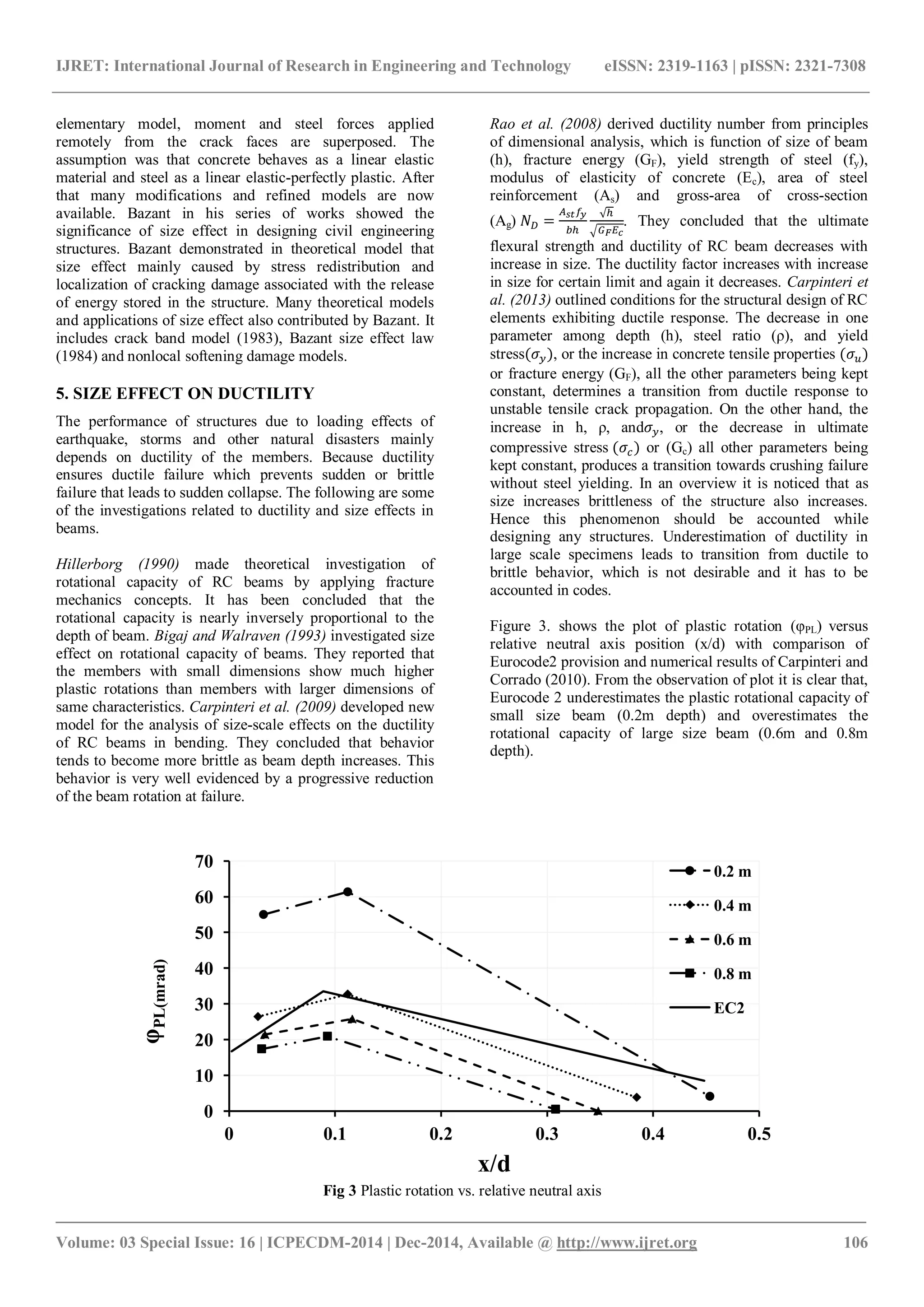 IJRET: International Journal of Research in Engineering and Technology eISSN: 2319-1163 | pISSN: 2321-7308
_______________________________________________________________________________________
Volume: 03 Special Issue: 16 | ICPECDM-2014 | Dec-2014, Available @ http://www.ijret.org 106
elementary model, moment and steel forces applied
remotely from the crack faces are superposed. The
assumption was that concrete behaves as a linear elastic
material and steel as a linear elastic-perfectly plastic. After
that many modifications and refined models are now
available. Bazant in his series of works showed the
significance of size effect in designing civil engineering
structures. Bazant demonstrated in theoretical model that
size effect mainly caused by stress redistribution and
localization of cracking damage associated with the release
of energy stored in the structure. Many theoretical models
and applications of size effect also contributed by Bazant. It
includes crack band model (1983), Bazant size effect law
(1984) and nonlocal softening damage models.
5. SIZE EFFECT ON DUCTILITY
The performance of structures due to loading effects of
earthquake, storms and other natural disasters mainly
depends on ductility of the members. Because ductility
ensures ductile failure which prevents sudden or brittle
failure that leads to sudden collapse. The following are some
of the investigations related to ductility and size effects in
beams.
Hillerborg (1990) made theoretical investigation of
rotational capacity of RC beams by applying fracture
mechanics concepts. It has been concluded that the
rotational capacity is nearly inversely proportional to the
depth of beam. Bigaj and Walraven (1993) investigated size
effect on rotational capacity of beams. They reported that
the members with small dimensions show much higher
plastic rotations than members with larger dimensions of
same characteristics. Carpinteri et al. (2009) developed new
model for the analysis of size-scale effects on the ductility
of RC beams in bending. They concluded that behavior
tends to become more brittle as beam depth increases. This
behavior is very well evidenced by a progressive reduction
of the beam rotation at failure.
Rao et al. (2008) derived ductility number from principles
of dimensional analysis, which is function of size of beam
(h), fracture energy (GF), yield strength of steel (fy),
modulus of elasticity of concrete (Ec), area of steel
reinforcement (As) and gross-area of cross-section
(Ag) . They concluded that the ultimate
flexural strength and ductility of RC beam decreases with
increase in size. The ductility factor increases with increase
in size for certain limit and again it decreases. Carpinteri et
al. (2013) outlined conditions for the structural design of RC
elements exhibiting ductile response. The decrease in one
parameter among depth (h), steel ratio (ρ), and yield
stress , or the increase in concrete tensile properties
or fracture energy (GF), all the other parameters being kept
constant, determines a transition from ductile response to
unstable tensile crack propagation. On the other hand, the
increase in h, ρ, and , or the decrease in ultimate
compressive stress or (Gc) all other parameters being
kept constant, produces a transition towards crushing failure
without steel yielding. In an overview it is noticed that as
size increases brittleness of the structure also increases.
Hence this phenomenon should be accounted while
designing any structures. Underestimation of ductility in
large scale specimens leads to transition from ductile to
brittle behavior, which is not desirable and it has to be
accounted in codes.
Figure 3. shows the plot of plastic rotation (φPL) versus
relative neutral axis position (x/d) with comparison of
Eurocode2 provision and numerical results of Carpinteri and
Corrado (2010). From the observation of plot it is clear that,
Eurocode 2 underestimates the plastic rotational capacity of
small size beam (0.2m depth) and overestimates the
rotational capacity of large size beam (0.6m and 0.8m
depth).
Fig 3 Plastic rotation vs. relative neutral axis
0
10
20
30
40
50
60
70
0 0.1 0.2 0.3 0.4 0.5
φ
PL(mrad)
x/d
0.2 m
0.4 m
0.6 m
0.8 m
EC2
 