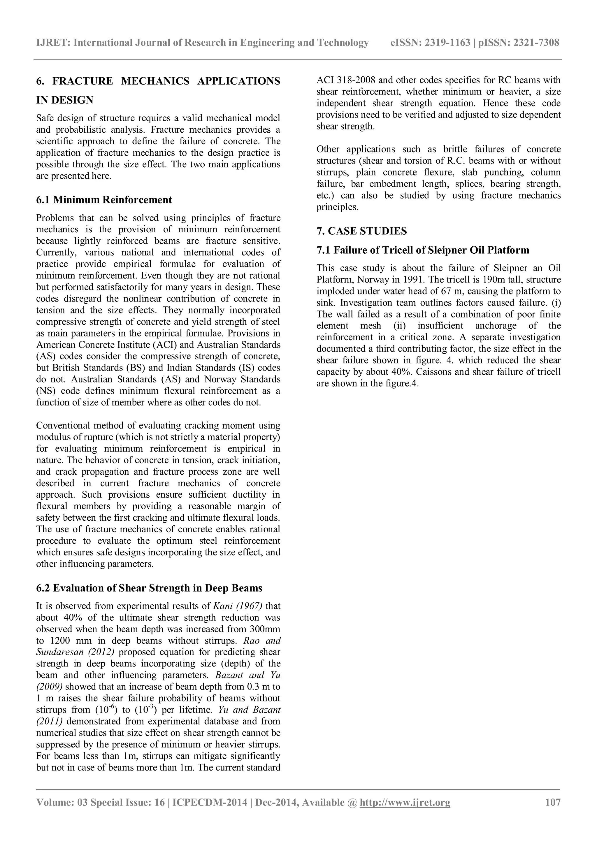 IJRET: International Journal of Research in Engineering and Technology eISSN: 2319-1163 | pISSN: 2321-7308
_______________________________________________________________________________________
Volume: 03 Special Issue: 16 | ICPECDM-2014 | Dec-2014, Available @ http://www.ijret.org 107
6. FRACTURE MECHANICS APPLICATIONS
IN DESIGN
Safe design of structure requires a valid mechanical model
and probabilistic analysis. Fracture mechanics provides a
scientific approach to define the failure of concrete. The
application of fracture mechanics to the design practice is
possible through the size effect. The two main applications
are presented here.
6.1 Minimum Reinforcement
Problems that can be solved using principles of fracture
mechanics is the provision of minimum reinforcement
because lightly reinforced beams are fracture sensitive.
Currently, various national and international codes of
practice provide empirical formulae for evaluation of
minimum reinforcement. Even though they are not rational
but performed satisfactorily for many years in design. These
codes disregard the nonlinear contribution of concrete in
tension and the size effects. They normally incorporated
compressive strength of concrete and yield strength of steel
as main parameters in the empirical formulae. Provisions in
American Concrete Institute (ACI) and Australian Standards
(AS) codes consider the compressive strength of concrete,
but British Standards (BS) and Indian Standards (IS) codes
do not. Australian Standards (AS) and Norway Standards
(NS) code defines minimum flexural reinforcement as a
function of size of member where as other codes do not.
Conventional method of evaluating cracking moment using
modulus of rupture (which is not strictly a material property)
for evaluating minimum reinforcement is empirical in
nature. The behavior of concrete in tension, crack initiation,
and crack propagation and fracture process zone are well
described in current fracture mechanics of concrete
approach. Such provisions ensure sufficient ductility in
flexural members by providing a reasonable margin of
safety between the first cracking and ultimate flexural loads.
The use of fracture mechanics of concrete enables rational
procedure to evaluate the optimum steel reinforcement
which ensures safe designs incorporating the size effect, and
other influencing parameters.
6.2 Evaluation of Shear Strength in Deep Beams
It is observed from experimental results of Kani (1967) that
about 40% of the ultimate shear strength reduction was
observed when the beam depth was increased from 300mm
to 1200 mm in deep beams without stirrups. Rao and
Sundaresan (2012) proposed equation for predicting shear
strength in deep beams incorporating size (depth) of the
beam and other influencing parameters. Bazant and Yu
(2009) showed that an increase of beam depth from 0.3 m to
1 m raises the shear failure probability of beams without
stirrups from (10-6
) to (10-3
) per lifetime. Yu and Bazant
(2011) demonstrated from experimental database and from
numerical studies that size effect on shear strength cannot be
suppressed by the presence of minimum or heavier stirrups.
For beams less than 1m, stirrups can mitigate significantly
but not in case of beams more than 1m. The current standard
ACI 318-2008 and other codes specifies for RC beams with
shear reinforcement, whether minimum or heavier, a size
independent shear strength equation. Hence these code
provisions need to be verified and adjusted to size dependent
shear strength.
Other applications such as brittle failures of concrete
structures (shear and torsion of R.C. beams with or without
stirrups, plain concrete flexure, slab punching, column
failure, bar embedment length, splices, bearing strength,
etc.) can also be studied by using fracture mechanics
principles.
7. CASE STUDIES
7.1 Failure of Tricell of Sleipner Oil Platform
This case study is about the failure of Sleipner an Oil
Platform, Norway in 1991. The tricell is 190m tall, structure
imploded under water head of 67 m, causing the platform to
sink. Investigation team outlines factors caused failure. (i)
The wall failed as a result of a combination of poor finite
element mesh (ii) insufficient anchorage of the
reinforcement in a critical zone. A separate investigation
documented a third contributing factor, the size effect in the
shear failure shown in figure. 4. which reduced the shear
capacity by about 40%. Caissons and shear failure of tricell
are shown in the figure.4.
 
