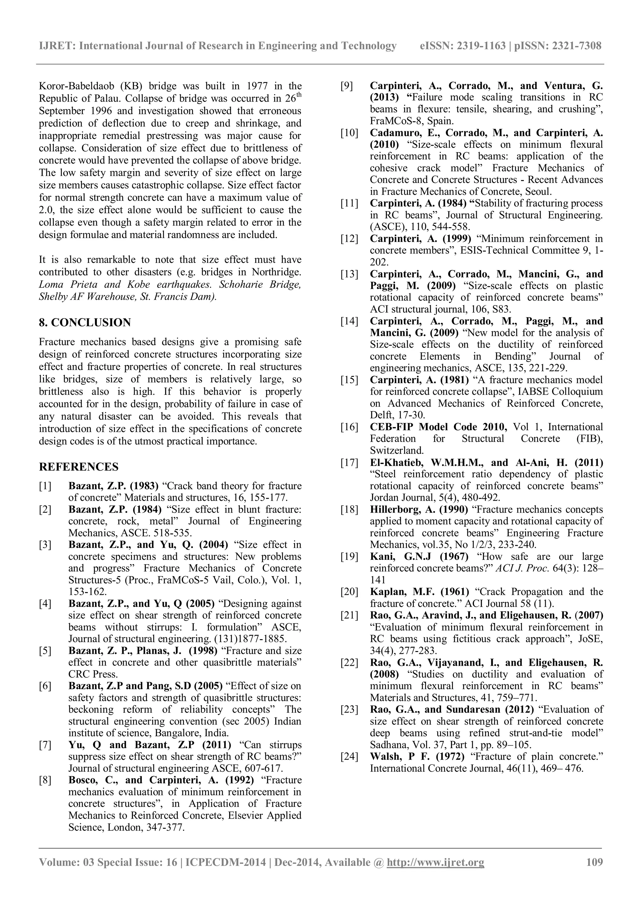 IJRET: International Journal of Research in Engineering and Technology eISSN: 2319-1163 | pISSN: 2321-7308
_______________________________________________________________________________________
Volume: 03 Special Issue: 16 | ICPECDM-2014 | Dec-2014, Available @ http://www.ijret.org 109
Koror-Babeldaob (KB) bridge was built in 1977 in the
Republic of Palau. Collapse of bridge was occurred in 26th
September 1996 and investigation showed that erroneous
prediction of deflection due to creep and shrinkage, and
inappropriate remedial prestressing was major cause for
collapse. Consideration of size effect due to brittleness of
concrete would have prevented the collapse of above bridge.
The low safety margin and severity of size effect on large
size members causes catastrophic collapse. Size effect factor
for normal strength concrete can have a maximum value of
2.0, the size effect alone would be sufficient to cause the
collapse even though a safety margin related to error in the
design formulae and material randomness are included.
It is also remarkable to note that size effect must have
contributed to other disasters (e.g. bridges in Northridge.
Loma Prieta and Kobe earthquakes. Schoharie Bridge,
Shelby AF Warehouse, St. Francis Dam).
8. CONCLUSION
Fracture mechanics based designs give a promising safe
design of reinforced concrete structures incorporating size
effect and fracture properties of concrete. In real structures
like bridges, size of members is relatively large, so
brittleness also is high. If this behavior is properly
accounted for in the design, probability of failure in case of
any natural disaster can be avoided. This reveals that
introduction of size effect in the specifications of concrete
design codes is of the utmost practical importance.
REFERENCES
[1] Bazant, Z.P. (1983) “Crack band theory for fracture
of concrete” Materials and structures, 16, 155-177.
[2] Bazant, Z.P. (1984) “Size effect in blunt fracture:
concrete, rock, metal” Journal of Engineering
Mechanics, ASCE. 518-535.
[3] Bazant, Z.P., and Yu, Q. (2004) “Size effect in
concrete specimens and structures: New problems
and progress” Fracture Mechanics of Concrete
Structures-5 (Proc., FraMCoS-5 Vail, Colo.), Vol. 1,
153-162.
[4] Bazant, Z.P., and Yu, Q (2005) “Designing against
size effect on shear strength of reinforced concrete
beams without stirrups: I. formulation” ASCE,
Journal of structural engineering. (131)1877-1885.
[5] Bazant, Z. P., Planas, J. (1998) “Fracture and size
effect in concrete and other quasibrittle materials”
CRC Press.
[6] Bazant, Z.P and Pang, S.D (2005) “Effect of size on
safety factors and strength of quasibrittle structures:
beckoning reform of reliability concepts” The
structural engineering convention (sec 2005) Indian
institute of science, Bangalore, India.
[7] Yu, Q and Bazant, Z.P (2011) “Can stirrups
suppress size effect on shear strength of RC beams?”
Journal of structural engineering ASCE, 607-617.
[8] Bosco, C., and Carpinteri, A. (1992) “Fracture
mechanics evaluation of minimum reinforcement in
concrete structures”, in Application of Fracture
Mechanics to Reinforced Concrete, Elsevier Applied
Science, London, 347-377.
[9] Carpinteri, A., Corrado, M., and Ventura, G.
(2013) “Failure mode scaling transitions in RC
beams in flexure: tensile, shearing, and crushing”,
FraMCoS-8, Spain.
[10] Cadamuro, E., Corrado, M., and Carpinteri, A.
(2010) “Size-scale effects on minimum flexural
reinforcement in RC beams: application of the
cohesive crack model” Fracture Mechanics of
Concrete and Concrete Structures - Recent Advances
in Fracture Mechanics of Concrete, Seoul.
[11] Carpinteri, A. (1984) “Stability of fracturing process
in RC beams”, Journal of Structural Engineering.
(ASCE), 110, 544-558.
[12] Carpinteri, A. (1999) “Minimum reinforcement in
concrete members”, ESIS-Technical Committee 9, 1-
202.
[13] Carpinteri, A., Corrado, M., Mancini, G., and
Paggi, M. (2009) “Size-scale effects on plastic
rotational capacity of reinforced concrete beams”
ACI structural journal, 106, S83.
[14] Carpinteri, A., Corrado, M., Paggi, M., and
Mancini, G. (2009) “New model for the analysis of
Size-scale effects on the ductility of reinforced
concrete Elements in Bending” Journal of
engineering mechanics, ASCE, 135, 221-229.
[15] Carpinteri, A. (1981) “A fracture mechanics model
for reinforced concrete collapse”, IABSE Colloquium
on Advanced Mechanics of Reinforced Concrete,
Delft, 17-30.
[16] CEB-FIP Model Code 2010, Vol 1, International
Federation for Structural Concrete (FIB),
Switzerland.
[17] El-Khatieb, W.M.H.M., and Al-Ani, H. (2011)
“Steel reinforcement ratio dependency of plastic
rotational capacity of reinforced concrete beams”
Jordan Journal, 5(4), 480-492.
[18] Hillerborg, A. (1990) “Fracture mechanics concepts
applied to moment capacity and rotational capacity of
reinforced concrete beams” Engineering Fracture
Mechanics, vol.35, No 1/2/3, 233-240.
[19] Kani, G.N.J (1967) “How safe are our large
reinforced concrete beams?” ACI J. Proc. 64(3): 128–
141
[20] Kaplan, M.F. (1961) “Crack Propagation and the
fracture of concrete.” ACI Journal 58 (11).
[21] Rao, G.A., Aravind, J., and Eligehausen, R. (2007)
“Evaluation of minimum flexural reinforcement in
RC beams using fictitious crack approach”, JoSE,
34(4), 277-283.
[22] Rao, G.A., Vijayanand, I., and Eligehausen, R.
(2008) “Studies on ductility and evaluation of
minimum flexural reinforcement in RC beams”
Materials and Structures, 41, 759–771.
[23] Rao, G.A., and Sundaresan (2012) “Evaluation of
size effect on shear strength of reinforced concrete
deep beams using refined strut-and-tie model”
Sadhana, Vol. 37, Part 1, pp. 89–105.
[24] Walsh, P F. (1972) “Fracture of plain concrete.”
International Concrete Journal, 46(11), 469– 476.
 