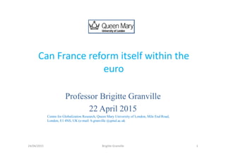 Can France reform itself within the 
euro
Professor Brigitte Granville
22 April 2015
Centre for Globalization Research, Queen Mary University of London, Mile End Road,
London, E1 4NS, UK (e-mail: b.granville @qmul.ac.uk
124/04/2015 Brigitte Granville
 
