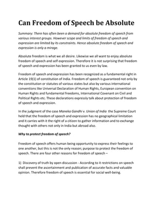 Can Freedom of Speech be Absolute
Summary: There has often been a demand for absolute freedom of speech from
various interest groups. However scope and limits of freedom of speech and
expression are limited by its constraints. Hence absolute freedom of speech and
expression is only a mirage.

Absolute freedom is what we all desire. Likewise we all want to enjoy absolute
freedom of speech and self expression. Therefore it is not surprising that freedom
of speech and expression has been granted to us even by law.

Freedom of speech and expression has been recognized as a fundamental right in
Article 19(1) of constitution of India. Freedom of speech is guaranteed not only by
the constitution or statutes of various states but also by various international
conventions like Universal Declaration of Human Rights, European convention on
Human Rights and fundamental freedoms, International Covenant on Civil and
Political Rights etc. These declarations expressly talk about protection of freedom
of speech and expression.

In the judgment of the case Maneka Gandhi v. Union of India the Supreme Court
held that the freedom of speech and expression has no geographical limitation
and it carries with it the right of a citizen to gather information and to exchange
thought with others not only in India but abroad also.

Why to protect freedom of speech?

Freedom of speech offers human being opportunity to express their feelings to
one another, but this is not the only reason; purpose to protect the freedom of
speech. There are four other reasons for freedom of speech –

1) Discovery of truth by open discussion - According to it restrictions on speech
shall prevent the ascertainment and publication of accurate facts and valuable
opinion. Therefore freedom of speech is essential for social well-being.
 