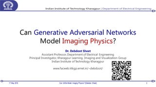 Can Generative Adversarial Networks
Model Imaging Physics?
Dr. Debdoot Sheet
Assistant Professor, Department of Electrical Engineering
Principal Investigator, Kharagpur Learning, Imaging and Visualization Group
Indian Institute of Technology Kharagpur
www.facweb.iitkgp.ernet.in/~debdoot/
17 May 2018 Can GANs Model Imaging Physics? [Debdoot Sheet] 2
 
