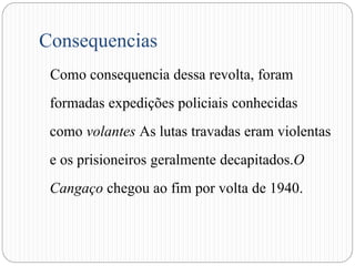 Consequencias
Como consequencia dessa revolta, foram
formadas expedições policiais conhecidas
como volantes As lutas travadas eram violentas
e os prisioneiros geralmente decapitados.O
Cangaço chegou ao fim por volta de 1940.
 
