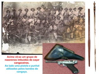 Acima vê-se um grupo de
nazarenos imbuídos de caçar
         cangaceiros.
Ao lado uma pistola e punhal
 utilizados pelos bandos do
           cangaço.
 