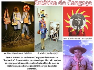 Deus e o Diabo na Terra do Sol




Vestimentas rica em detalhes    A Mulher no Cangaço
   Com a entrada da mulher no Cangaço o fenômeno se
“humaniza”, foram muitos os casos de perdão pelo motivo
  das companheiras pedirem clemência, além do mais as
    vestimentas dos brutos ganharam cores e bordados
                        vibrantes.
 
