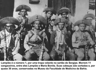 Lampião é o número 1, por uma tropa volante no sertão de Sergipe. Morrem 11
cangaceiros, entre eles Lampião e Maria Bonita. Suas cabeças são cortadas e, por
quase 30 anos, conservadas no Museu da Faculdade de Medicina da Bahia.
 