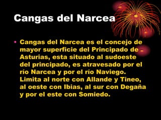 Cangas del Narcea

• Cangas del Narcea es el concejo de
  mayor superficie del Principado de
  Asturias, esta situado al sudoeste
  del principado, es atravesado por el
  río Narcea y por el río Naviego.
  Limita al norte con Allande y Tineo,
  al oeste con Ibias, al sur con Degaña
  y por el este con Somiedo.
 