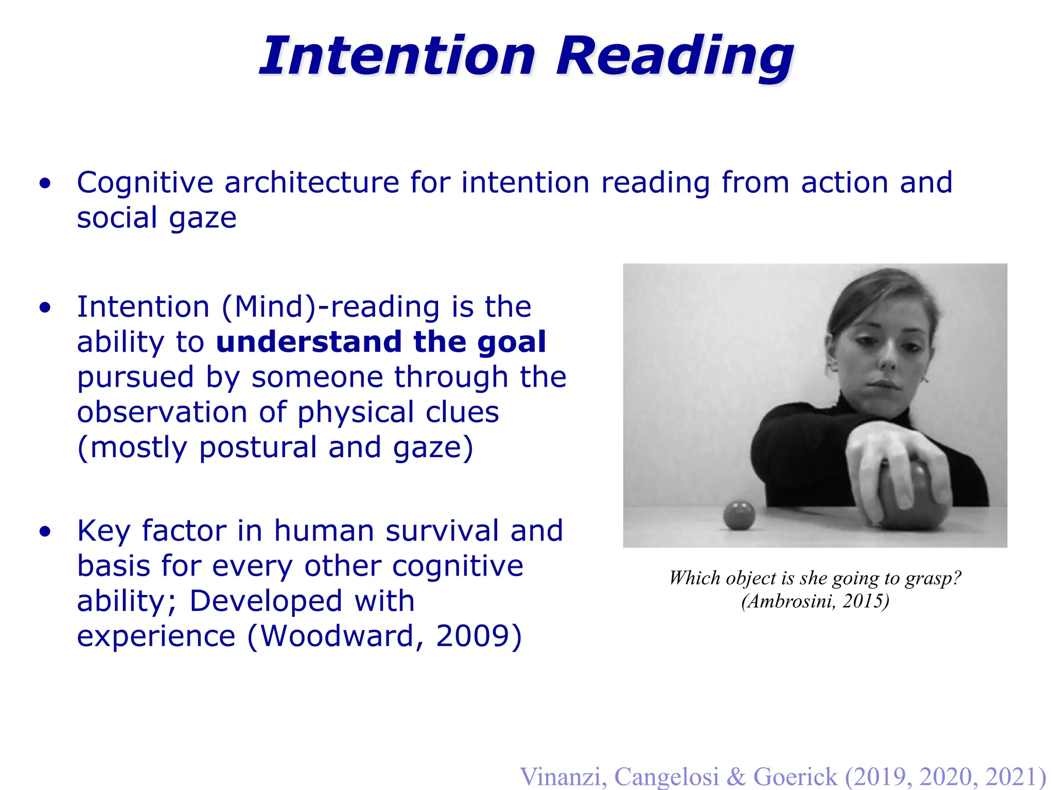 Intention Reading
Vinanzi, Cangelosi & Goerick (2019, 2020, 2021)
• Cognitive architecture for intention reading from action and
social gaze
Which object is she going to grasp?
(Ambrosini, 2015)
• Intention (Mind)-reading is the
ability to understand the goal
pursued by someone through the
observation of physical clues
(mostly postural and gaze)
• Key factor in human survival and
basis for every other cognitive
ability; Developed with
experience (Woodward, 2009)
 