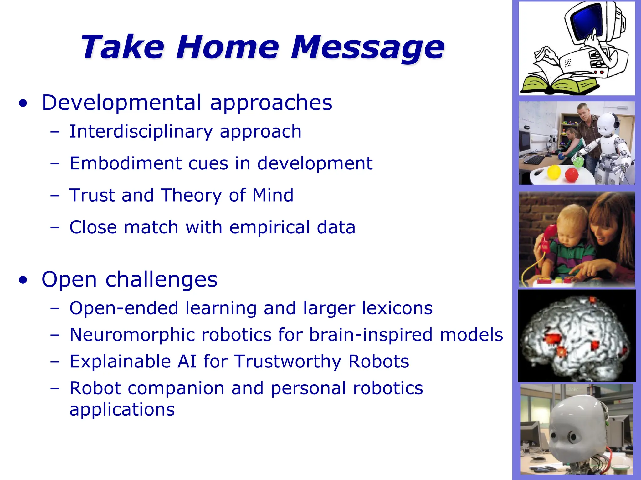 Take Home Message
• Developmental approaches
– Interdisciplinary approach
– Embodiment cues in development
– Trust and Theory of Mind
– Close match with empirical data
• Open challenges
– Open-ended learning and larger lexicons
– Neuromorphic robotics for brain-inspired models
– Explainable AI for Trustworthy Robots
– Robot companion and personal robotics
applications
 