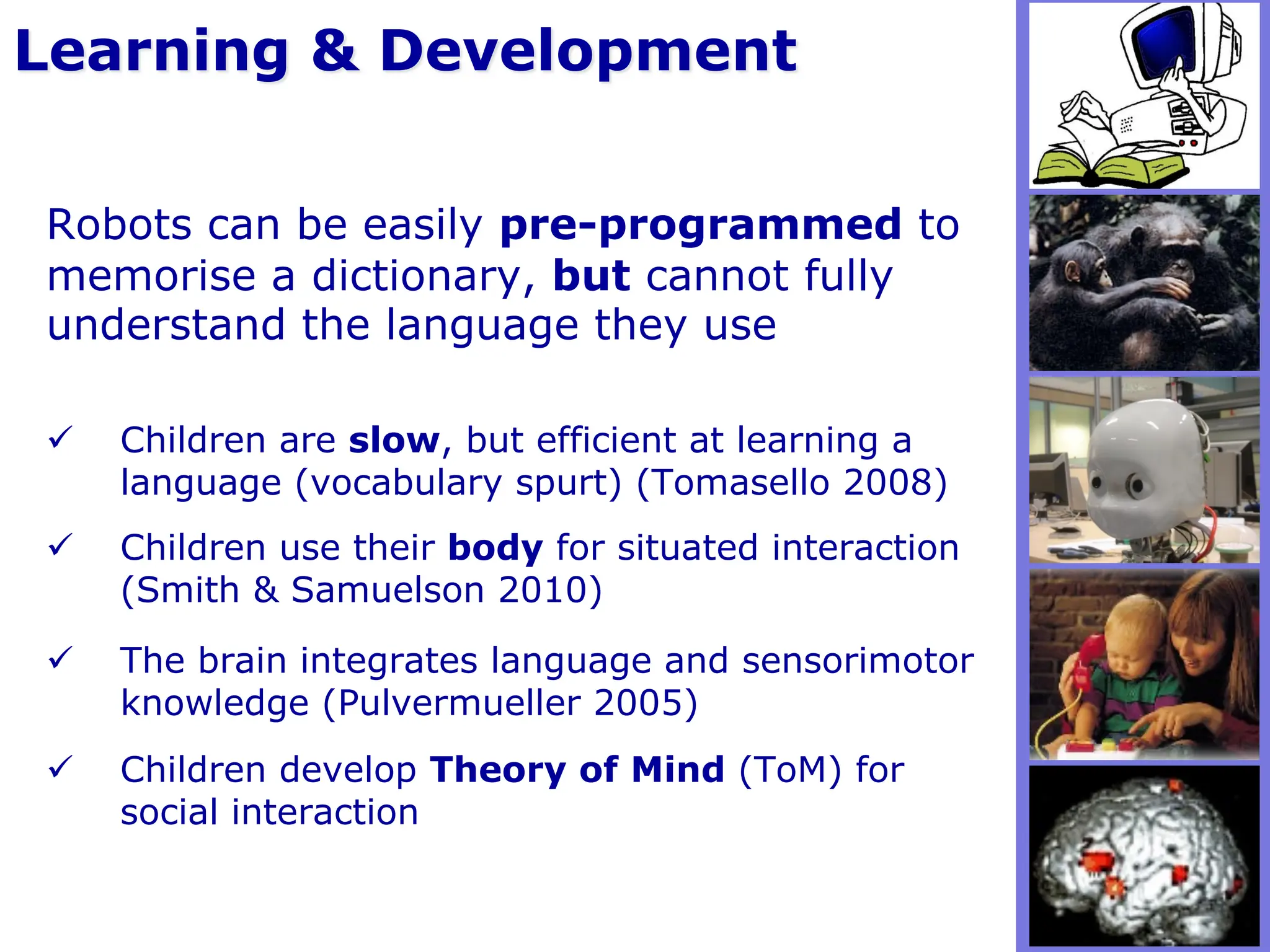 ü Children are slow, but efficient at learning a
language (vocabulary spurt) (Tomasello 2008)
ü Children use their body for situated interaction
(Smith & Samuelson 2010)
ü The brain integrates language and sensorimotor
knowledge (Pulvermueller 2005)
ü Children develop Theory of Mind (ToM) for
social interaction
Learning & Development
Robots can be easily pre-programmed to
memorise a dictionary, but cannot fully
understand the language they use
 
