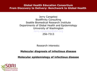 Global Health Education Consortium From Discovery to Delivery: Benchwork to Global Health   Jerry Cangelosi BioAffinity Consulting Seattle Biomedical Research Institute Departments of Global Health and Epidemiology University of Washington [email_address] 256-7313 Research interests: Molecular diagnosis of infectious disease Molecular epidemiology of infectious disease 