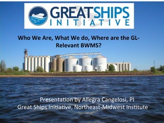 Who	
  We	
  Are,	
  What	
  We	
  do,	
  Where	
  are	
  the	
  GL-­‐
Relevant	
  BWMS?	
  

	
  	
  	
  	
  	
  	
  Presenta)on	
  by	
  Allegra	
  Cangelosi,	
  PI	
  
Great	
  Ships	
  Ini)a)ve,	
  Northeast-­‐Midwest	
  Ins)tute	
  

 