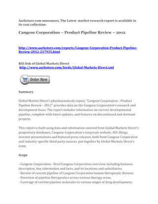 Aarkstore.com announces, The Latest market research report is available in
its vast collection:

Cangene Corporation – Product Pipeline Review – 2012



http://www.aarkstore.com/reports/Cangene-Corporation-Product-Pipeline-
Review-2012-217935.html


RSS link of Global Markets Direct
http://www.aarkstore.com/feeds/Global-Markets-Direct.xml




Summary

Global Market Direct’s pharmaceuticals report, “Cangene Corporation - Product
Pipeline Review - 2012” provides data on the Cangene Corporation’s research and
development focus. The report includes information on current developmental
pipeline, complete with latest updates, and features on discontinued and dormant
projects.

This report is built using data and information sourced from Global Markets Direct’s
proprietary databases, Cangene Corporation’s corporate website, SEC filings,
investor presentations and featured press releases, both from Cangene Corporation
and industry-specific third party sources, put together by Global Markets Direct’s
team.

Scope

- Cangene Corporation - Brief Cangene Corporation overview including business
description, key information and facts, and its locations and subsidiaries.
- Review of current pipeline of Cangene Corporation human therapeutic division.
- Overview of pipeline therapeutics across various therapy areas.
- Coverage of current pipeline molecules in various stages of drug development,
 