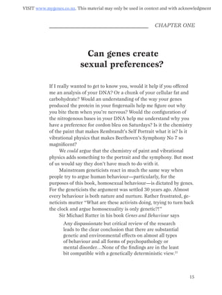 14 15
CHAPTER ONE
Can genes create
sexual preferences?
If I really wanted to get to know you, would it help if you offered
me an analysis of your DNA? Or a chunk of your cellular fat and
carbohydrate? Would an under­standing of the way your genes
produced the protein in your fingernails help me figure out why
you bite them when you’re nervous? Would the configuration of
the nitrogenous bases in your DNA help me understand why you
have a preference for cordon bleu on Saturdays? Is it the chemistry
of the paint that makes Rembrandt’s Self Portrait what it is? Is it
vibrational physics that makes Beethoven’s Symphony No 7 so
magnificent?
We could argue that the chemistry of paint and vibrational
physics adds something to the portrait and the symphony. But most
of us would say they don’t have much to do with it.
Mainstream geneticists react in much the same way when
people try to argue human behaviour—particularly, for the
purposes of this book, homosexual behaviour—is dictated by genes.
For the geneticists the argument was settled 30 years ago. Almost
every behaviour is both nature and nurture. Rather frustrated, ge-
neticists mutter “What are these activists doing, trying to turn back
the clock and argue homosexuality is only genetic?!”
Sir Michael Rutter in his book Genes and Behaviour says
Any dispassionate but critical review of the research
leads to the clear conclusion that there are substantial
genetic and environmental effects on almost all types
of behaviour and all forms of psychopathology or
mental disorder…None of the findings are in the least
bit compatible with a genetically deterministic view.21
Visit www.mygenes.co.nz. This material may only be used in context and with acknowledgment
 