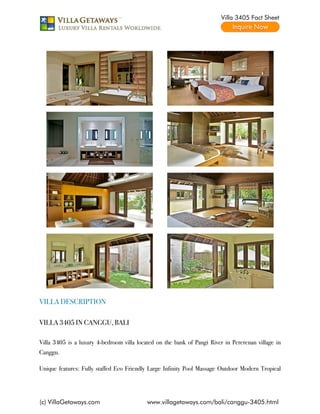 Villa 3405 Fact Sheet




VILLA DESCRIPTION

VILLA 3405 IN CANGGU, BALI

Villa 3405 is a luxury 4-bedroom villa located on the bank of Pangi River in Pererenan village in
Canggu.

Unique features: Fully staffed Eco Friendly Large Infinity Pool Massage Outdoor Modern Tropical




(c) VillaGetaways.com                      www.villagetaways.com/bali/canggu-3405.html
 