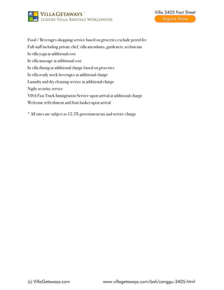 Villa 3405 Fact Sheet




Food / Beverages shopping service based on groceries exclude petrol fee
Full staff including private chef, villa attendants, gardeners, technician
In villa yoga at additional cost
In villa massage at additional cost
In villa dining at additional charge based on groceries
In villa ready stock beverages at additional charge
Laundry and dry cleaning service at additional charge
Night security service
VISA Fast Track Immigration Service upon arrival at additional charge
Welcome refreshment and fruit basket upon arrival

* All rates are subject to 15.5% government tax and service charge




(c) VillaGetaways.com                           www.villagetaways.com/bali/canggu-3405.html
 
