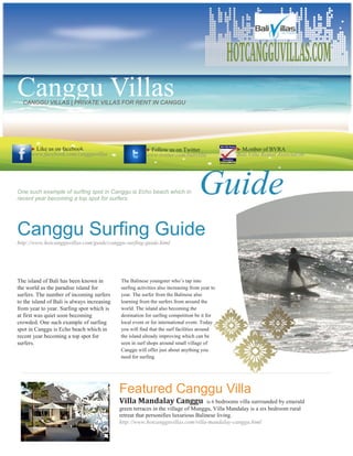 HOTCANGGUVILLAS.COM
Canggu Villas
  CANGGU VILLAS | PRIVATE VILLAS FOR RENT IN CANGGU




      Like us on facebook                               Follow us on Twitter                   Member of BVRA
      www.facebook.com/cangguvillas                      www.twitter.com/balivilla              Bali Villa Rental Association




One such example of surfing spot in Canggu is Echo beach which in
recent year becoming a top spot for surfers.
                                                                                   Guide
Canggu Surfing Guide
http://www.hotcangguvillas.com/guide/canggu-surfing-guide.html




The island of Bali has been known in         The Balinese youngster who’s tap into
the world as the paradise island for         surfing activities also increasing from year to
surfers. The number of incoming surfers      year. The surfer from the Balinese also
to the island of Bali is always increasing   learning from the surfers from around the
from year to year. Surfing spot which is     world. The island also becoming the
at first was quiet soon becoming             destination for surfing competition be it for
crowded. One such example of surfing         local event or for international event. Today
spot in Canggu is Echo beach which in        you will find that the surf facilities around
recent year becoming a top spot for          the island already improving which can be
surfers.                                     seen in surf shops around small village of
                                             Canggu will offer just about anything you
                                             need for surfing.




                                             Featured Canggu Villa
                                             Villa Mandalay Canggu                   is 6 bedrooms villa surrounded by emerald
                                             green terraces in the village of Munggu, Villa Mandalay is a six bedroom rural
                                             retreat that personifies luxurious Balinese living.
                                             http://www.hotcangguvillas.com/villa-mandalay-canggu.html
 