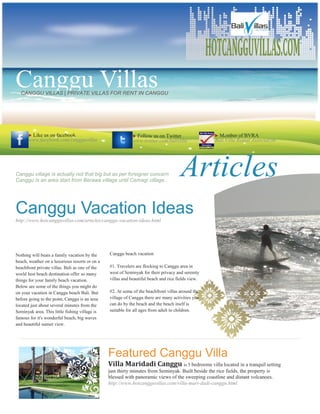 HOTCANGGUVILLAS.COM
Canggu Villas
  CANGGU VILLAS | PRIVATE VILLAS FOR RENT IN CANGGU




      Like us on facebook                                  Follow us on Twitter                    Member of BVRA
      www.facebook.com/cangguvillas                         www.twitter.com/balivilla               Bali Villa Rental Association




Canggu village is actually not that big but as per foreigner concern
Canggu is an area start from Berawa village until Cemagi village..
                                                                                     Articles
Canggu Vacation Ideas
http://www.hotcangguvillas.com/articles/canggu-vacation-ideas.html




Nothing will beats a family vacation by the     Canggu beach vacation
beach, weather on a luxurious resorts or on a
beachfront private villas. Bali as one of the   #1. Travelers are flocking to Canggu area in
world best beach destination offer so many      west of Seminyak for their privacy and serenity
things for your family beach vacation.          villas and beautiful beach and rice fields view.
Below are some of the things you might do
on your vacation in Canggu beach Bali. But      #2. At some of the beachfront villas around the
before going to the point, Canggu is an area    village of Canggu there are many activities you
located just about several minutes from the     can do by the beach and the beach itself is
Seminyak area. This little fishing village is   suitable for all ages from adult to children.
famous for it's wonderful beach, big waves
and beautiful sunset view.




                                                Featured Canggu Villa
                                                Villa Maridadi Canggu is 5 bedrooms villa located in a tranquil setting
                                                just thirty minutes from Seminyak. Built beside the rice fields, the property is
                                                blessed with panoramic views of the sweeping coastline and distant volcanoes.
                                                http://www.hotcangguvillas.com/villa-mari-dadi-canggu.html
 