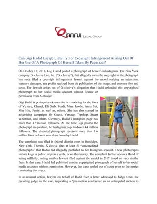 Can Gigi Hadid Escape Liability For Copyright Infringement Arising Out Of
Her Use Of A Photograph Of Herself Taken By Paparazzi?
On October 12, 2018, Gigi Hadid posted a photograph of herself on Instagram. The New York
company, X-clusive Lee, Inc. (“X-clusive”), that allegedly owns the copyright to the photograph
has since filed a copyright infringement lawsuit against the model seeking an injunction,
statutory damages, any profits realized from the publication of the image, and attorney fees and
costs. The lawsuit arises out of X-clusive’s allegation that Hadid uploaded this copyrighted
photograph to her social media account without license or
permission from X-clusive.
Gigi Hadid is perhaps best known for her modeling for the likes
of Versace, Chanel, Eli Saab, Fendi, Marc Jacobs, Anna Sui,
Miu Miu, Fenty, as well as, others. She has also starred in
advertising campaigns for Guess, Versace, Topshop, Stuart
Weitzman, and others. Currently, Hadid’s Instagram page has
more than 47 million followers. At the time Gigi posted the
photograph in question, her Instagram page had over 44 million
followers. The disputed photograph received more than 1.6
million likes before it was taken down by Hadid.
The complaint was filed in federal district court in Brooklyn,
New York. Therein, X-clusive cites at least 50 “unaccredited
photographs” that Hadid had allegedly published to her Instagram account. These photographs
include Gigi in public, at press events, or on the runway. The complaint further accuses Hadid of
acting willfully, noting another lawsuit filed against the model in 2017 based on very similar
facts. In that case, Hadid had published another copyrighted photograph of herself to her social
media accounts without permission. However, that case settled out of court prior to the parties
conducting discovery.
In an unusual action, lawyers on behalf of Hadid filed a letter addressed to Judge Chen, the
presiding judge in the case, requesting a “pre-motion conference on an anticipated motion to
 