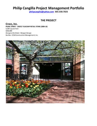 Philip Cangilla Project Management Portfolio
philipcangilla@yahoo.com 303.330.7025
THE PROJECT
Crocs, Inc.
PEARL STREET - CROCS' FLAGSHIP RETAIL STORE (2009-10)
4,200 square feet
$450,000
Designer/Architect- Morgan Design
Builder- CCMConstructionManagement,Inc.
 