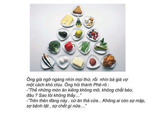 ?ng gi ng? ngng nhn m?i th?, r?i nhn b gi v?
m?t cch kh ch?u. ?ng h?i thnh Ph-r? :
-Th? nh?ng mn ?n king kh?ng m?, kh?ng ch?t bo,
??u ? Sao t?i kh?ng th?y
-Trn thn ?ng ny , c? ?n th? c?aKh?ng ai cn s? m?p,
s? b?nh t?t , s? ch?t g n?a
 