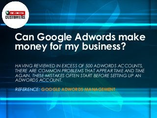 Can Google Adwords make
money for my business?
HAVING REVIEWED IN EXCESS OF 500 ADWORDS ACCOUNTS,
THERE ARE COMMON PROBLEMS THAT APPEAR TIME AND TIME
AGAIN. THESE MISTAKES OFTEN START BEFORE SETTING UP AN
ADWORDS ACCOUNT.
REFERENCE: GOOGLE ADWORDS MANAGEMENT
 