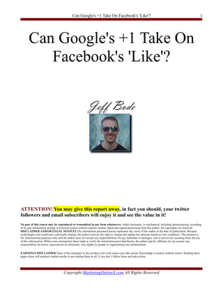 Can Google's +1 Take On Facebook's 'Like'?                                                                     1




       Can Google's +1 Take On
          Facebook's 'Like'?




ATTENTION! You may give this report away, in fact you should, your twitter
followers and email subscribers will enjoy it and see the value in it!
No part of this course may be reproduced or transmitted in any form whatsoever, either electronic, or mechanical, including photocopying, recording,
or by any information storage or retrieval system without express written, dated and signed permission from the author. All copyrights are reserved.
DISCLAIMER AND/OR LEGAL NOTICES The information presented herein represents the views of the author at the date of publication. Because
technologies and conditions continually change, the author reserves the right to change and update his opinions based on new conditions. This product is
for informational purposes only and the author does not accept any responsibilities for any liabilities or damages, real or perceived, resulting from the use
of this information. While every attempt has been made to verify the information provided herein, the author and his affiliates do not assume any
responsibility for errors, inaccuracies or omissions. Any slights to people or organizations are unintentional.

EARNINGS DISCLAIMER None of the strategies in this product will work unless you take action. Knowledge is useless without action. Reading these
pages alone will produce similar results to not reading them at all, if you don’t follow them and take action.




                                     Copyright MarketingOnlineX.com All Rights Reserved
 