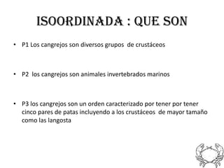 ISOORDINADA : QUE SON
• P1 Los cangrejos son diversos grupos de crustáceos



• P2 los cangrejos son animales invertebrados marinos



• P3 los cangrejos son un orden caracterizado por tener por tener
  cinco pares de patas incluyendo a los crustáceos de mayor tamaño
  como las langosta
 