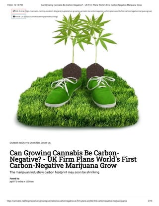 1/5/22, 12:14 PM Can Growing Cannabis Be Carbon-Negative? - UK Firm Plans World's First Carbon-Negative Marijuana Grow
https://cannabis.net/blog/news/can-growing-cannabis-be-carbonnegative-uk-firm-plans-worlds-first-carbonnegative-marijuana-grow 2/10
CARBON NEGATIVE CANNABIS GROW UK
Can Growing Cannabis Be Carbon-
Negative? - UK Firm Plans World's First
Carbon-Negative Marijuana Grow
The marijauan industry's carbon footprint may soon be shrinking
Posted by:

jsp1073, today at 12:00am
 Edit Article (https://cannabis.net/mycannabis/c-blog-entry/update/can-growing-cannabis-be-carbonnegative-uk-firm-plans-worlds-first-carbonnegative-marijuana-grow)
 Article List (https://cannabis.net/mycannabis/c-blog)
 