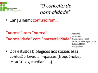 “O conceito de
normalidade”
• Canguilhem: confundiram...
“normal” com “norma”
“normalidade” com “normatividade”
• Dos estudos biológicos aos sociais essa
confusão levou a impasses (frequências,
estatísticas, mediania...)
Atavismo
Lombroso
Frankenstein (1818)
Dr. Jekkyl e Mr. Hyde (1886)
Drácula (1897)
Freud (1899)
 