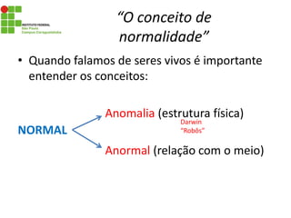 “O conceito de
normalidade”
• Quando falamos de seres vivos é importante
entender os conceitos:
Anomalia (estrutura física)
Anormal (relação com o meio)
Darwin
“Robôs”NORMAL
 