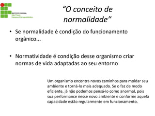 “O conceito de
normalidade”
• Se normalidade é condição do funcionamento
orgânico...
• Normatividade é condição desse organismo criar
normas de vida adaptadas ao seu entorno
Um organismo encontra novos caminhos para moldar seu
ambiente e torná-lo mais adequado. Se o faz de modo
eficiente, já não podemos pensá-lo como anormal, pois
sua performance nesse novo ambiente e conforme aquela
capacidade estão regularmente em funcionamento.
 
