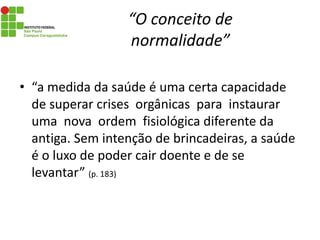 “O conceito de
normalidade”
• “a medida da saúde é uma certa capacidade
de superar crises orgânicas para instaurar
uma nova ordem fisiológica diferente da
antiga. Sem intenção de brincadeiras, a saúde
é o luxo de poder cair doente e de se
levantar” (p. 183)
 