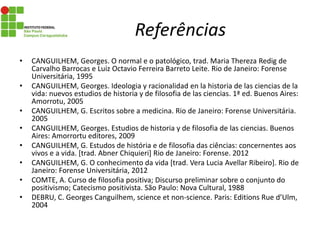 Referências
• CANGUILHEM, Georges. O normal e o patológico, trad. Maria Thereza Redig de
Carvalho Barrocas e Luiz Octavio Ferreira Barreto Leite. Rio de Janeiro: Forense
Universitária, 1995
• CANGUILHEM, Georges. Ideologia y racionalidad en la historia de las ciencias de la
vida: nuevos estudios de historia y de filosofia de las ciencias. 1ª ed. Buenos Aires:
Amorrotu, 2005
• CANGUILHEM, G. Escritos sobre a medicina. Rio de Janeiro: Forense Universitária.
2005
• CANGUILHEM, Georges. Estudios de historia y de filosofia de las ciencias. Buenos
Aires: Amorrortu editores, 2009
• CANGUILHEM, G. Estudos de história e de filosofia das ciências: concernentes aos
vivos e a vida. [trad. Abner Chiquieri] Rio de Janeiro: Forense. 2012
• CANGUILHEM, G. O conhecimento da vida [trad. Vera Lucia Avellar Ribeiro]. Rio de
Janeiro: Forense Universitária, 2012
• COMTE, A. Curso de filosofia positiva; Discurso preliminar sobre o conjunto do
positivismo; Catecismo positivista. São Paulo: Nova Cultural, 1988
• DEBRU, C. Georges Canguilhem, science et non-science. Paris: Editions Rue d’Ulm,
2004
 